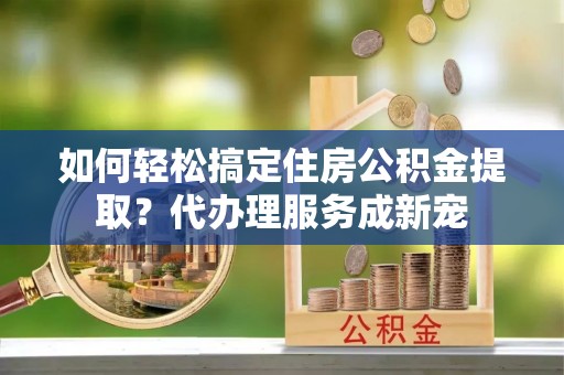 勉县如何轻松搞定住房公积金提取？代办理服务成新宠