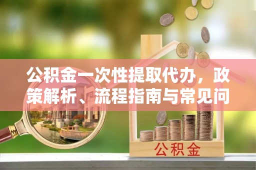 勉县公积金一次性提取代办，政策解析、流程指南与常见问题解答