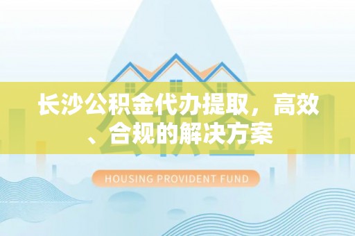 勉县长沙公积金代办提取，高效、合规的解决方案