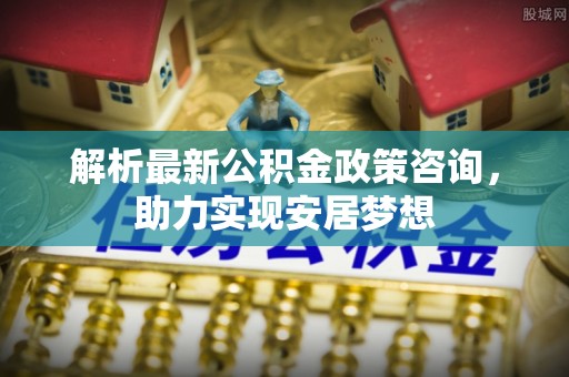 勉县解析最新公积金政策咨询，助力实现安居梦想