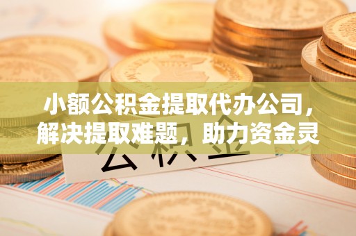 勉县小额公积金提取代办公司，解决提取难题，助力资金灵活使用