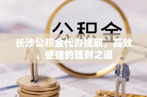 勉县长沙公积金代办提取，高效、便捷的理财之道