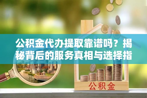 勉县公积金代办提取靠谱吗？揭秘背后的服务真相与选择指南