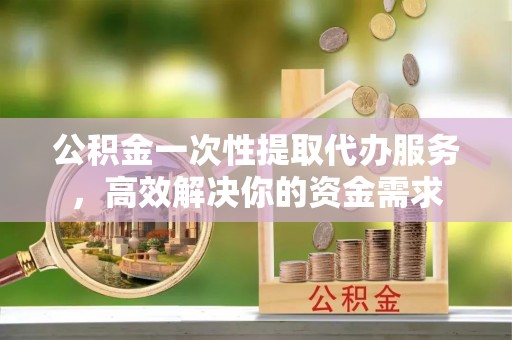 勉县公积金一次性提取代办服务，高效解决你的资金需求