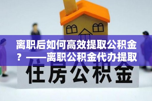 勉县离职后如何高效提取公积金？——离职公积金代办提取全流程解析