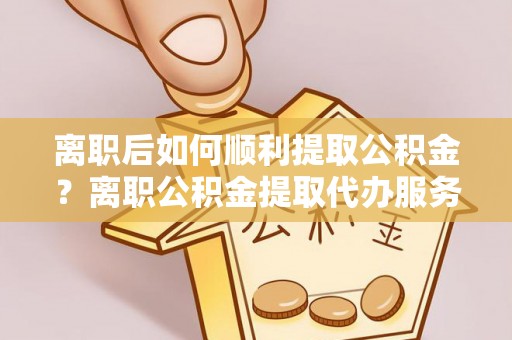勉县离职后如何顺利提取公积金？离职公积金提取代办服务帮你搞定！
