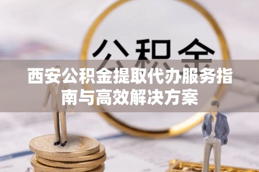 勉县西安公积金提取代办服务指南与高效解决方案