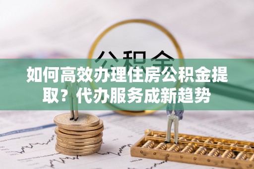 勉县如何高效办理住房公积金提取？代办服务成新趋势