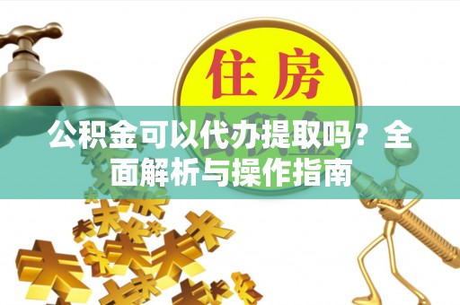 勉县公积金可以代办提取吗？全面解析与操作指南