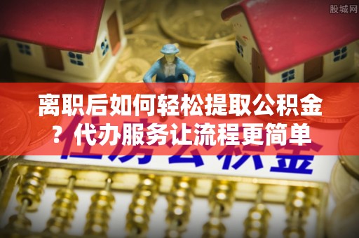 勉县离职后如何轻松提取公积金？代办服务让流程更简单