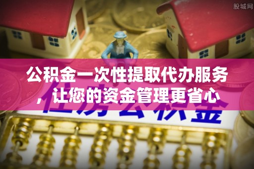 勉县公积金一次性提取代办服务，让您的资金管理更省心