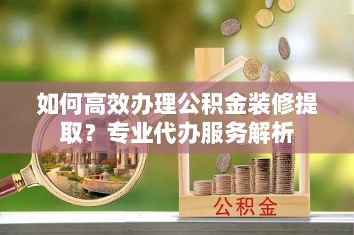 勉县如何高效办理公积金装修提取？专业代办服务解析