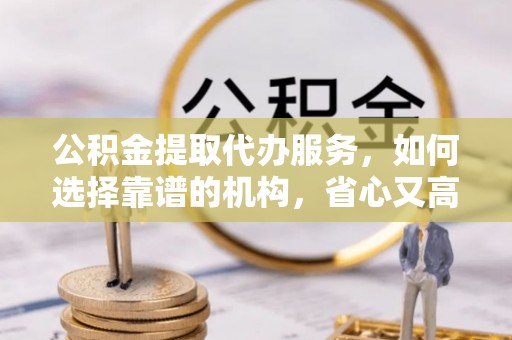 勉县公积金提取代办服务，如何选择靠谱的机构，省心又高效