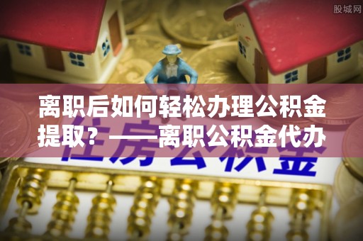 勉县离职后如何轻松办理公积金提取？——离职公积金代办提取服务详解