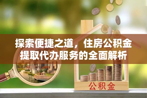勉县探索便捷之道，住房公积金提取代办服务的全面解析
