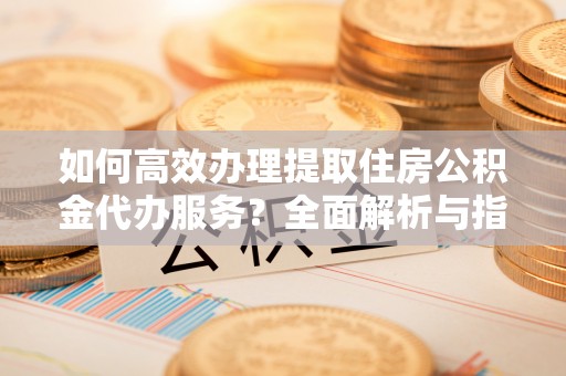 勉县如何高效办理提取住房公积金代办服务？全面解析与指南
