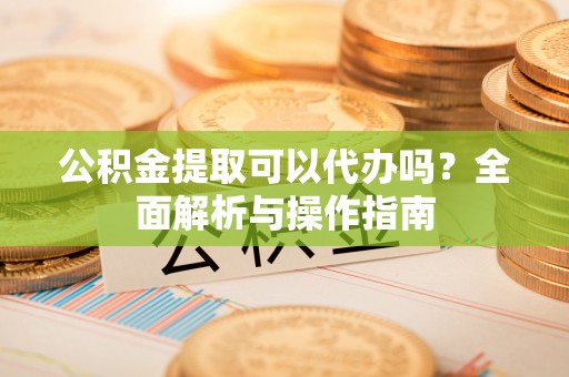 勉县公积金提取可以代办吗？全面解析与操作指南