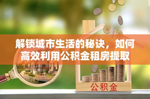 勉县解锁城市生活的秘诀，如何高效利用公积金租房提取