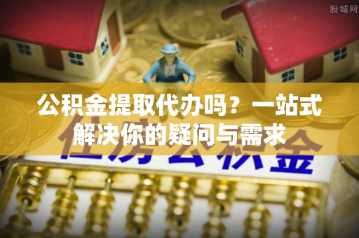 勉县公积金提取代办吗？一站式解决你的疑问与需求