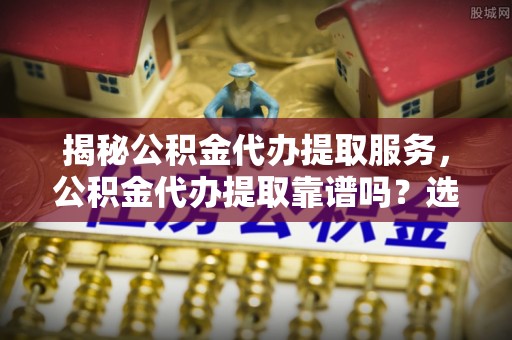 勉县揭秘公积金代办提取服务，公积金代办提取靠谱吗？选择前你需要知道这些！
