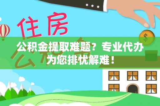 勉县公积金提取难题？专业代办为您排忧解难！