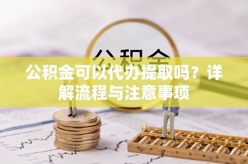 勉县公积金可以代办提取吗？详解流程与注意事项