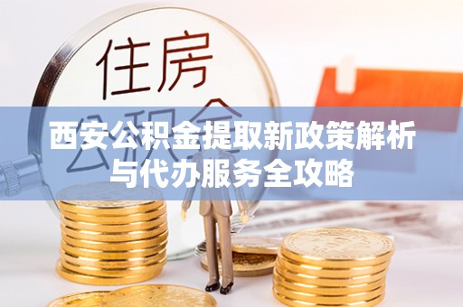 勉县西安公积金提取新政策解析与代办服务全攻略