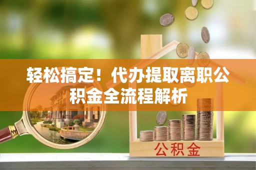 勉县轻松搞定！代办提取离职公积金全流程解析