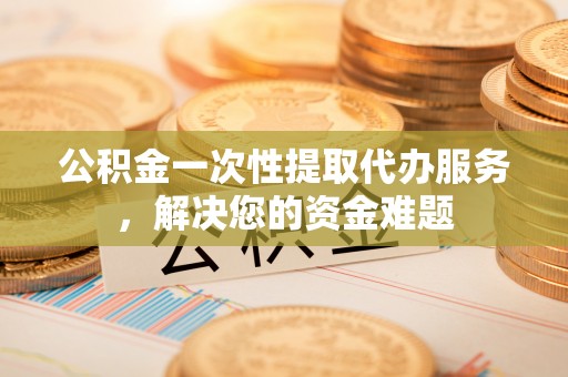 勉县公积金一次性提取代办服务，解决您的资金难题