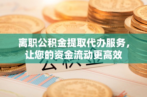 勉县离职公积金提取代办服务，让您的资金流动更高效