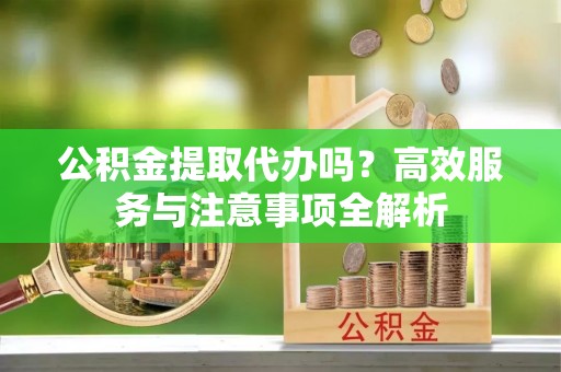 勉县公积金提取代办吗？高效服务与注意事项全解析