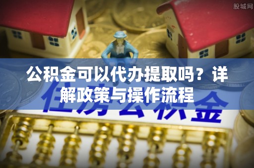 勉县公积金可以代办提取吗？详解政策与操作流程