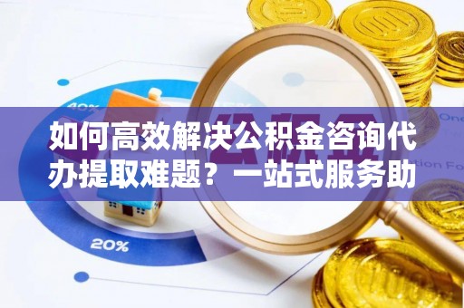 勉县如何高效解决公积金咨询代办提取难题？一站式服务助您轻松搞定
