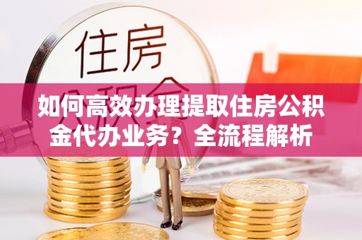 勉县如何高效办理提取住房公积金代办业务？全流程解析