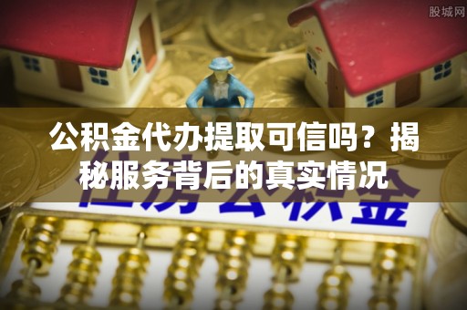 勉县公积金代办提取可信吗？揭秘服务背后的真实情况