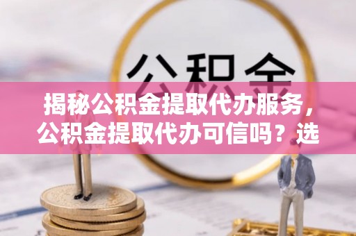 勉县揭秘公积金提取代办服务，公积金提取代办可信吗？选择前你需要知道的真相