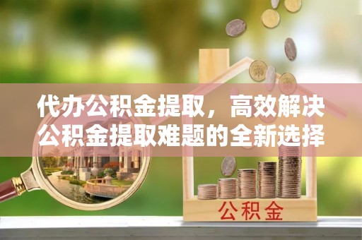 勉县代办公积金提取，高效解决公积金提取难题的全新选择
