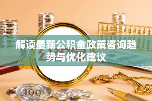 勉县解读最新公积金政策咨询趋势与优化建议