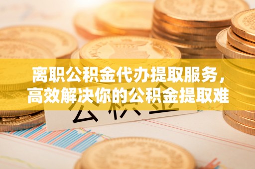 勉县离职公积金代办提取服务，高效解决你的公积金提取难题
