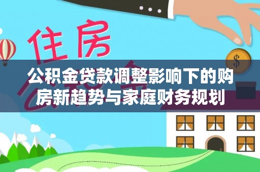 勉县公积金贷款调整影响下的购房新趋势与家庭财务规划