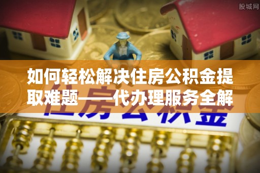 勉县如何轻松解决住房公积金提取难题——代办理服务全解析