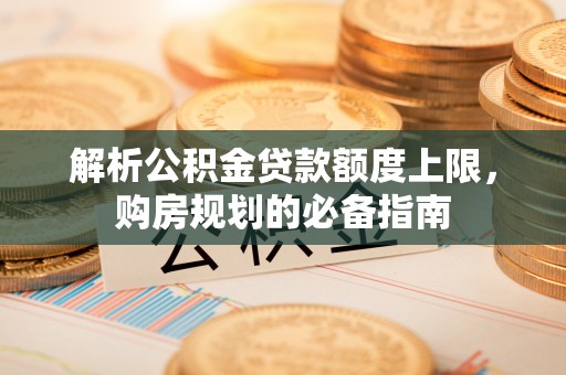 勉县解析公积金贷款额度上限，购房规划的必备指南