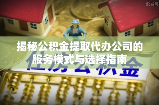 勉县揭秘公积金提取代办公司的服务模式与选择指南