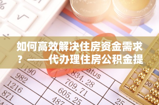 勉县如何高效解决住房资金需求？——代办理住房公积金提取服务全解析