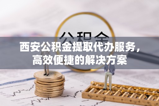 勉县西安公积金提取代办服务，高效便捷的解决方案