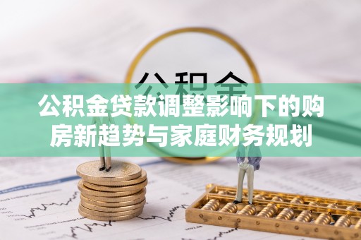 勉县公积金贷款调整影响下的购房新趋势与家庭财务规划