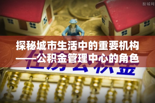 勉县探秘城市生活中的重要机构——公积金管理中心的角色与意义