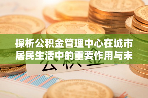 勉县探析公积金管理中心在城市居民生活中的重要作用与未来发展趋势