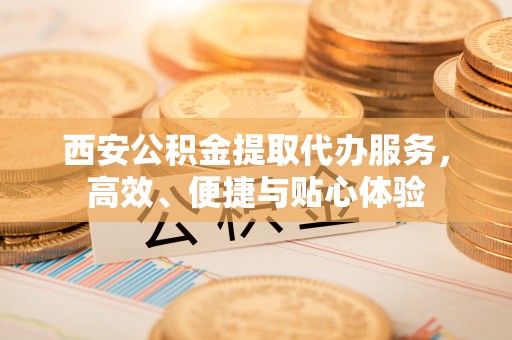 勉县西安公积金提取代办服务，高效、便捷与贴心体验