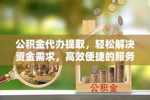 勉县公积金代办提取，轻松解决资金需求，高效便捷的服务选择